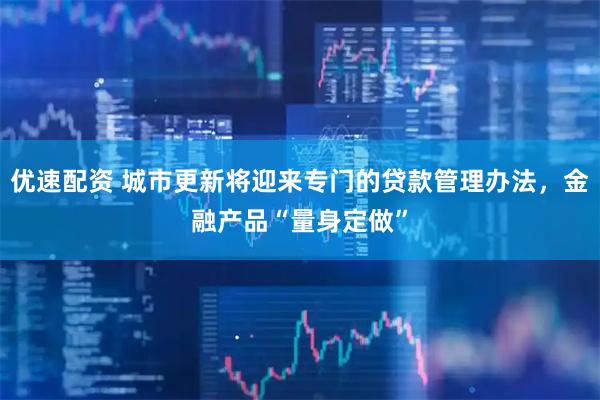 优速配资 城市更新将迎来专门的贷款管理办法，金融产品“量身定做”