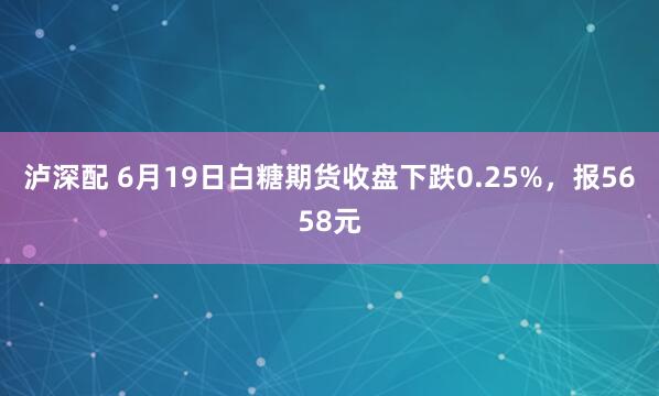 泸深配 6月19日白糖期货收盘下跌0.25%，报5658元