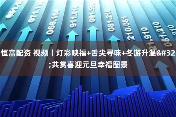 恒富配资 视频丨灯彩映福+舌尖寻味+冬游升温 共赏喜迎元旦幸福图景