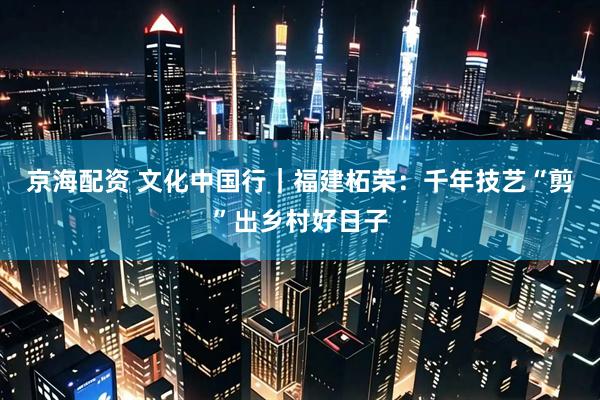 京海配资 文化中国行｜福建柘荣：千年技艺“剪”出乡村好日子