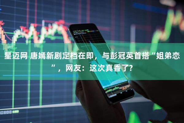 星迈网 唐嫣新剧定档在即，与彭冠英首搭“姐弟恋”，网友：这次真香了?