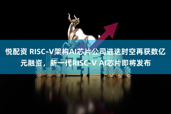 悦配资 RISC-V架构AI芯片公司进迭时空再获数亿元融资，新一代RISC-V AI芯片即将发布