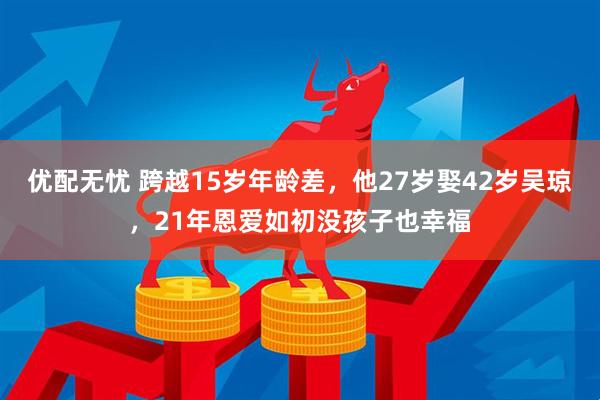 优配无忧 跨越15岁年龄差，他27岁娶42岁吴琼，21年恩爱如初没孩子也幸福