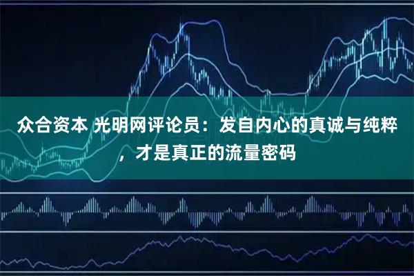 众合资本 光明网评论员：发自内心的真诚与纯粹，才是真正的流量密码
