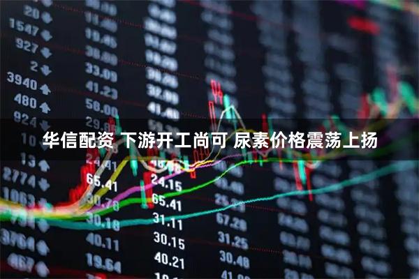 华信配资 下游开工尚可 尿素价格震荡上扬
