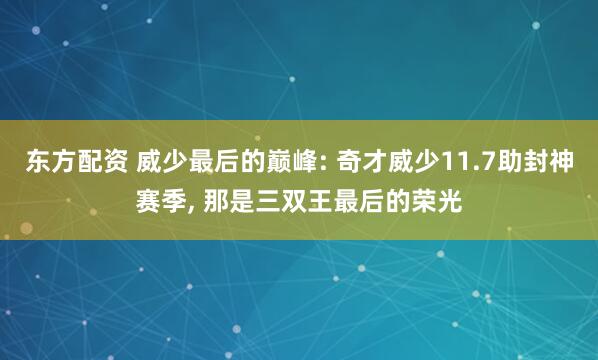 东方配资 威少最后的巅峰: 奇才威少11.7助封神赛季, 那是三双王最后的荣光