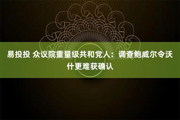 易投投 众议院重量级共和党人：调查鲍威尔令沃什更难获确认