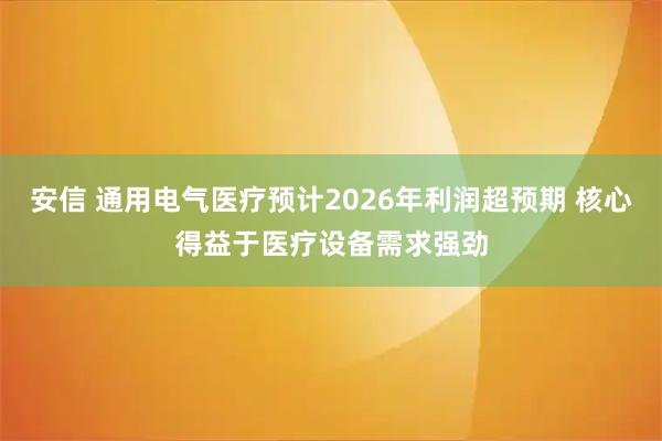 安信 通用电气医疗预计2026年利润超预期 核心得益于医疗设备需求强劲