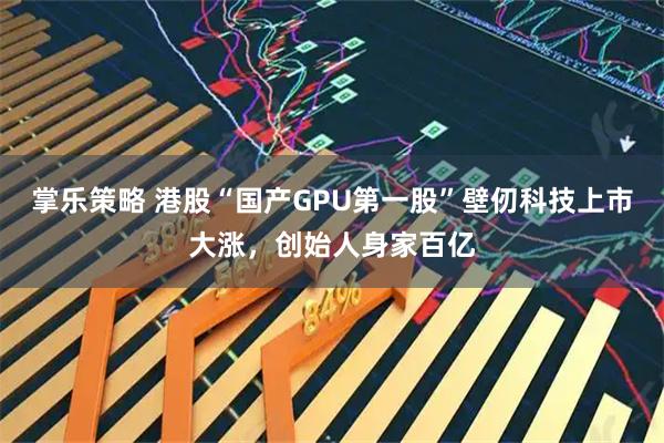 掌乐策略 港股“国产GPU第一股”壁仞科技上市大涨，创始人身家百亿