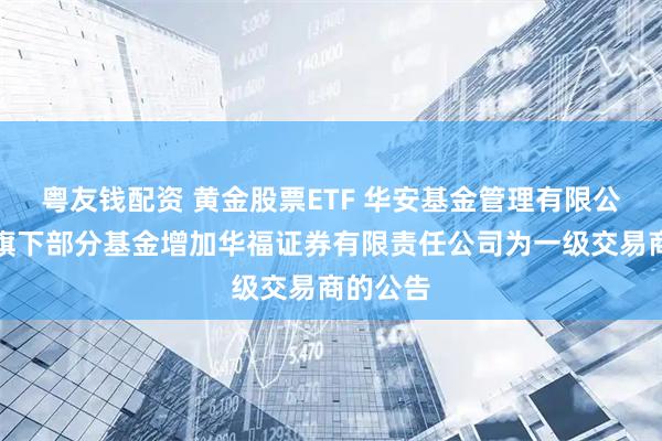 粤友钱配资 黄金股票ETF 华安基金管理有限公司关于旗下部分基金增加华福证券有限责任公司为一级交易商的公告