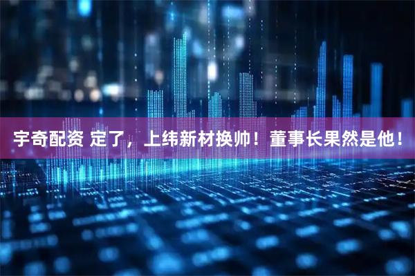 宇奇配资 定了，上纬新材换帅！董事长果然是他！