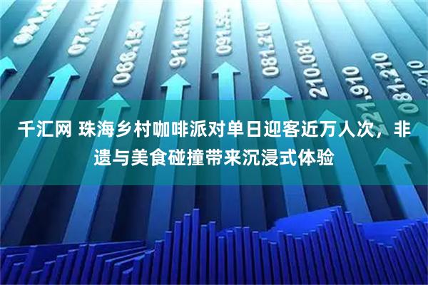 千汇网 珠海乡村咖啡派对单日迎客近万人次，非遗与美食碰撞带来沉浸式体验