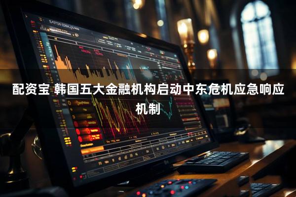 配资宝 韩国五大金融机构启动中东危机应急响应机制