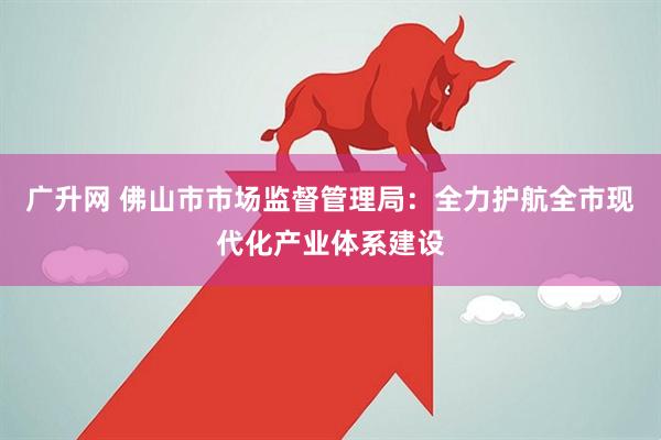 广升网 佛山市市场监督管理局：全力护航全市现代化产业体系建设